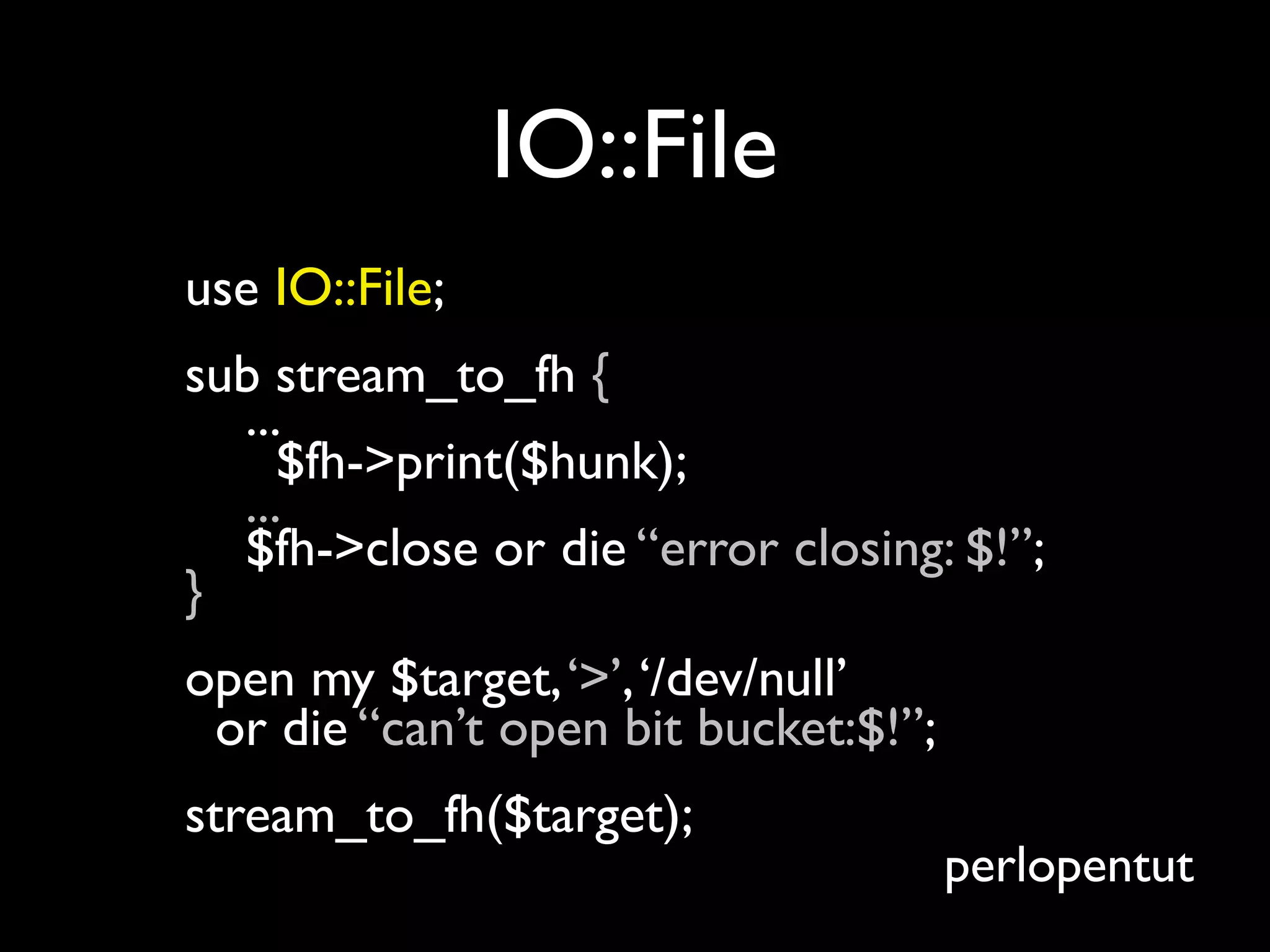 IO::File
use IO::File;
sub stream_to_fh {
  ...
     $fh->print($hunk);
  ...
  $fh->close or die “error closing: $!”;
}
open my $target, ‘>’, ‘/dev/null’
 or die “can’t open bit bucket:$!”;
stream_to_fh($target);
                                      perlopentut
 