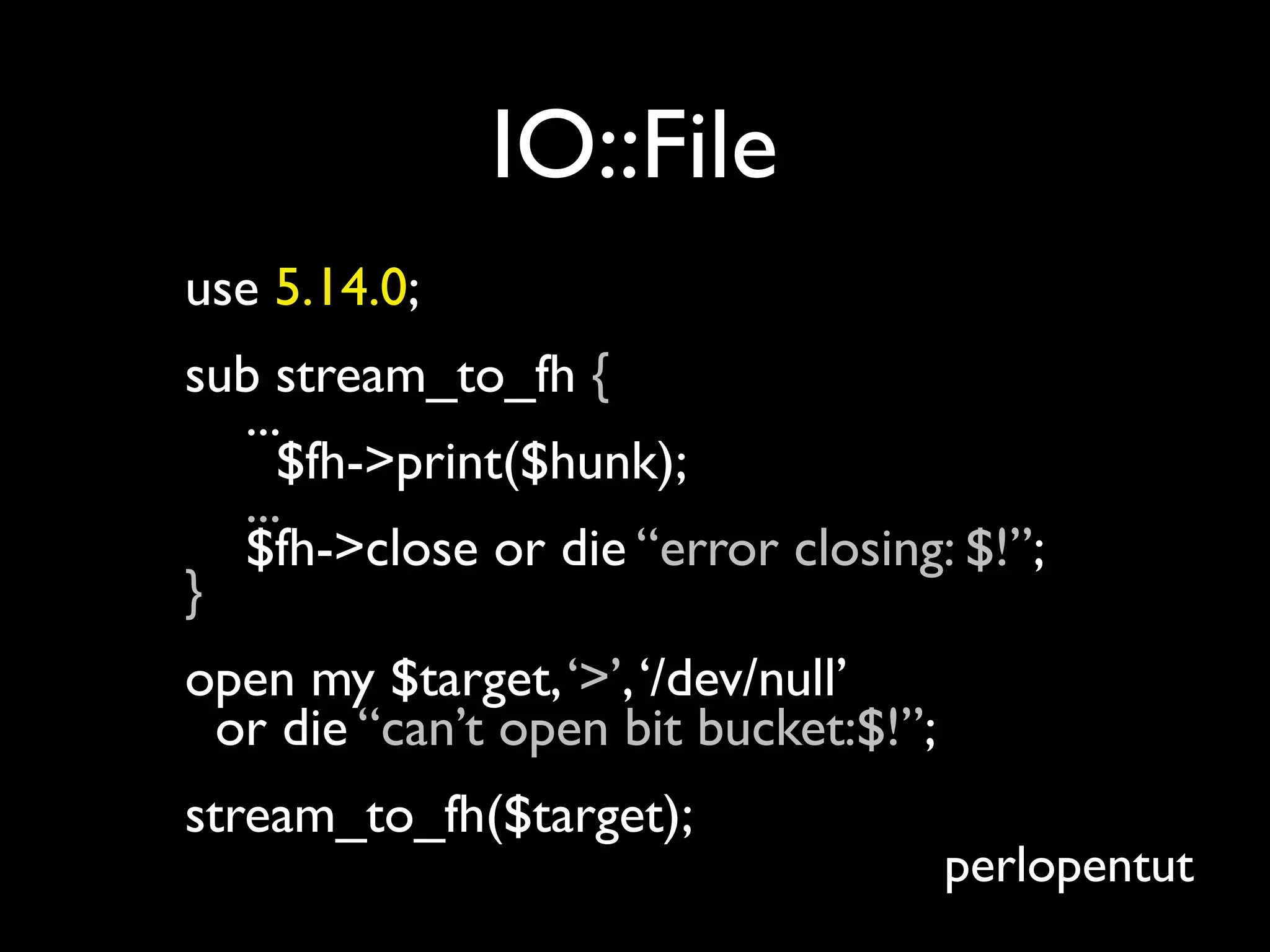 IO::File
use 5.14.0;
sub stream_to_fh {
  ...
     $fh->print($hunk);
  ...
  $fh->close or die “error closing: $!”;
}
open my $target, ‘>’, ‘/dev/null’
 or die “can’t open bit bucket:$!”;
stream_to_fh($target);
                                      perlopentut
 