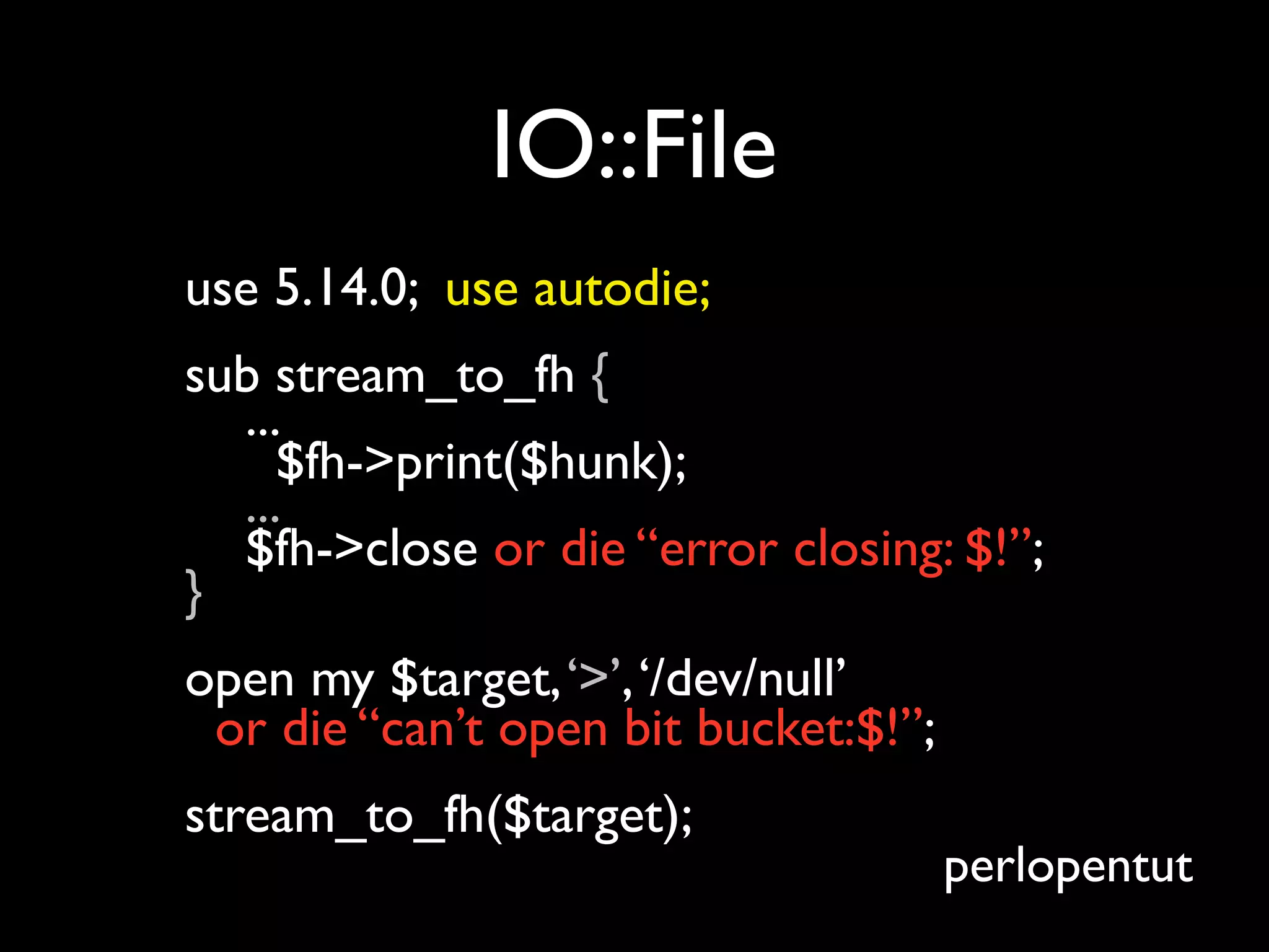 IO::File
use 5.14.0; use autodie;
sub stream_to_fh {
  ...
     $fh->print($hunk);
  ...
  $fh->close or die “error closing: $!”;
}
open my $target, ‘>’, ‘/dev/null’
 or die “can’t open bit bucket:$!”;
stream_to_fh($target);
                                      perlopentut
 
