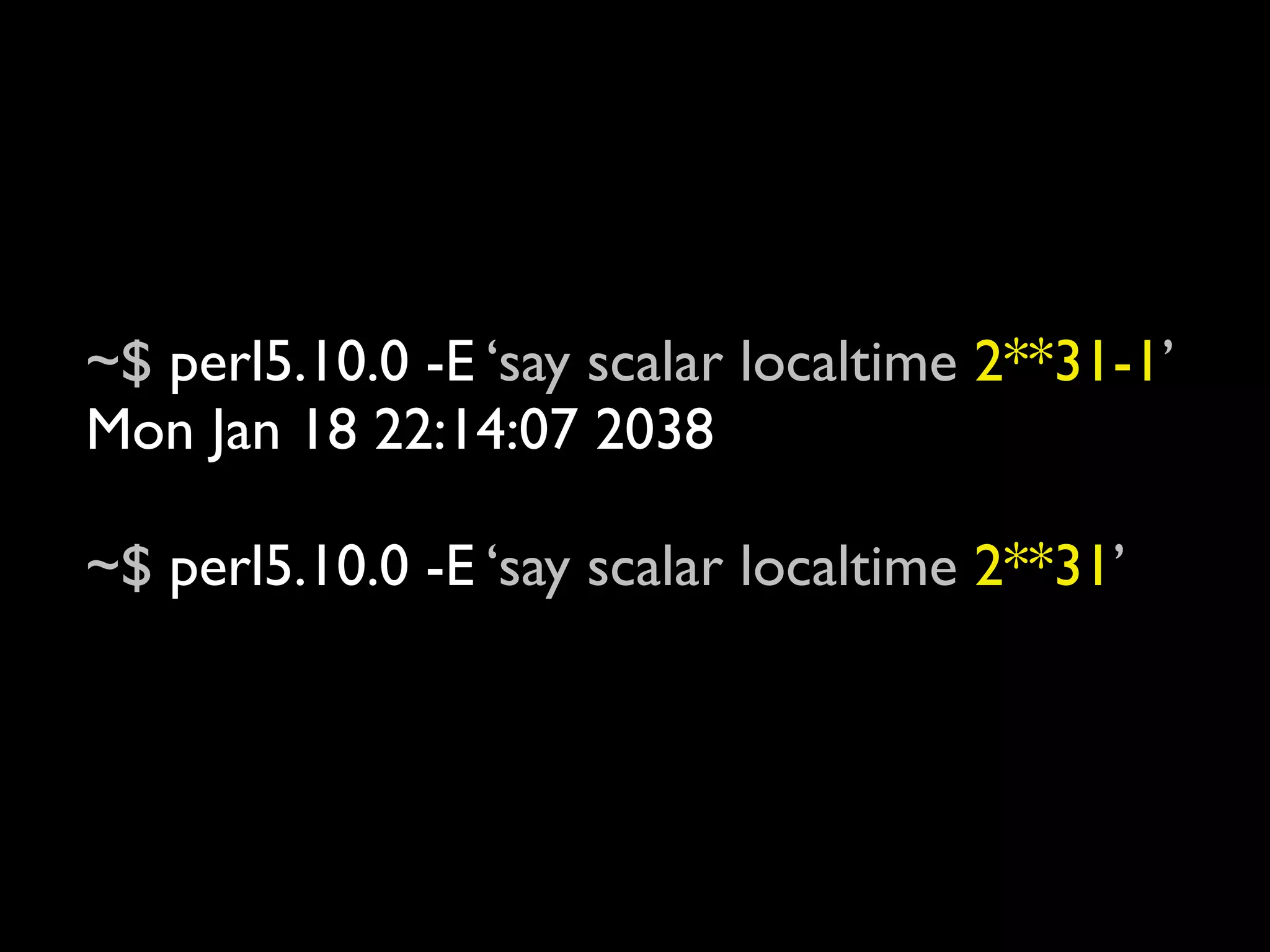 ~$ perl5.10.0 -E ‘say scalar localtime 2**31-1’
Mon Jan 18 22:14:07 2038

~$ perl5.10.0 -E ‘say scalar localtime 2**31’
Fri Dec 13 15:45:52 1901
 