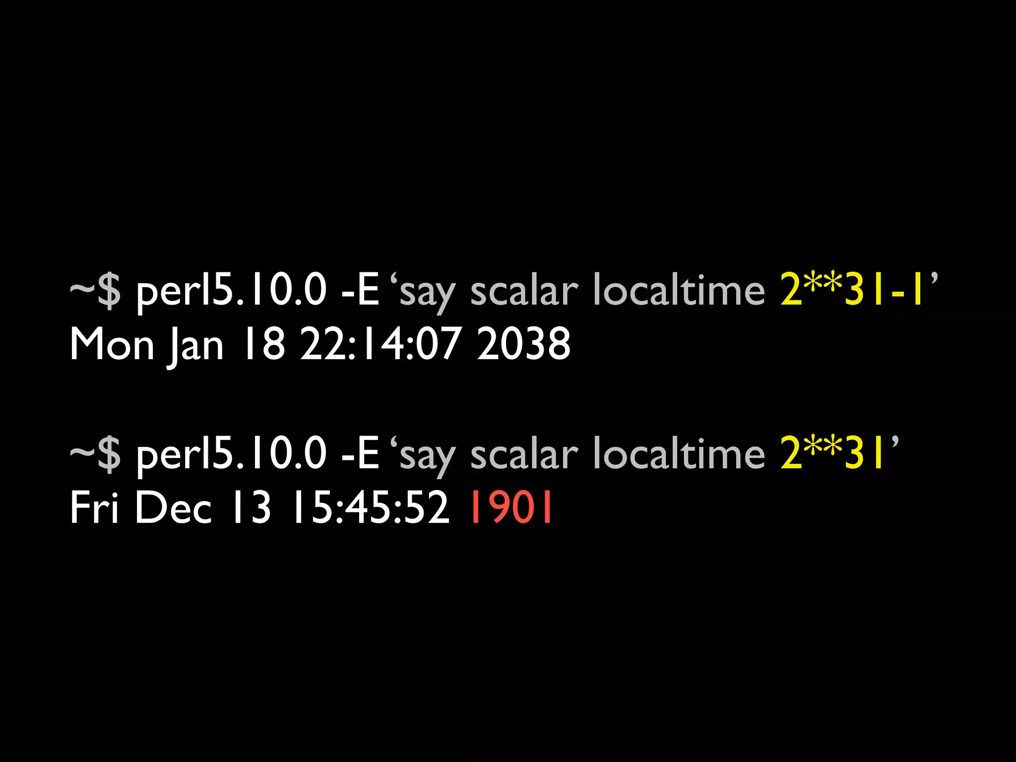 ~$ perl5.10.0 -E ‘say scalar localtime 2**31-1’
Mon Jan 18 22:14:07 2038

~$ perl5.10.0 -E ‘say scalar localtime 2**31’
Fri Dec 13 15:45:52 1901
 