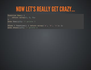 NOW LET'S REALLY GET CRAZY...
function foo() {
return array(1, 2, 3);
}
echo foo()[2]; // prints 3
$func = function() { return array('a', 'b', 'c'); };
echo $func()[0]; // prints a
 
