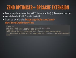 ZEND OPTIMISER+ OPCACHE EXTENSION
Not a replacement for APC/memcache(d). No user cache!
Available in PHP 5.4 via install.
Source available: https://github.com/zend-
dev/ZendOptimizerPlus
$ php -v
PHP 5.4.17RC1 (cli) (built: Jun 22 2013 19:27:26)
Copyright (c) 1997-2013 The PHP Group
Zend Engine v2.4.0, Copyright (c) 1998-2013 Zend Technologies
with Zend OPcache v7.0.2, Copyright (c) 1999-2013, by Zend Technolo
gies
 