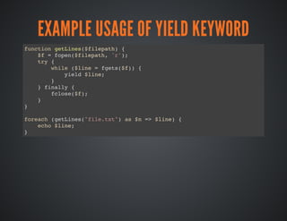 EXAMPLE USAGE OF YIELD KEYWORD
function getLines($filepath) {
$f = fopen($filepath, 'r');
try {
while ($line = fgets($f)) {
yield $line;
}
} finally {
fclose($f);
}
}
foreach (getLines("file.txt") as $n => $line) {
echo $line;
}
 