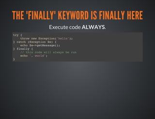 THE "FINALLY" KEYWORD IS FINALLY HERE
Execute code ALWAYS.
try {
throw new Exception('hello');
} catch (Exception $e) {
echo $e->getMessage();
} finally {
// this code will always be run
echo ', world';
}
 