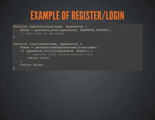 EXAMPLE OF REGISTER/LOGIN
function register($username, $password) {
$hash = password_hash($password, PASSWORD_BCRYPT);
// save hash to database
}
function login($username, $password) {
$hash = getHashFromDbByUsername($username);
if (password_verify($password, $hash)) {
// perform login (store session var)
return true;
}
return false;
}
 
