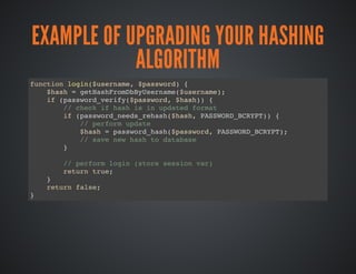 EXAMPLE OF UPGRADING YOUR HASHING
ALGORITHM
function login($username, $password) {
$hash = getHashFromDbByUsername($username);
if (password_verify($password, $hash)) {
// check if hash is in updated format
if (password_needs_rehash($hash, PASSWORD_BCRYPT)) {
// perform update
$hash = password_hash($password, PASSWORD_BCRYPT);
// save new hash to database
}
// perform login (store session var)
return true;
}
return false;
}
 