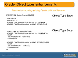 Oracle: Object types enhancements
                      Reduced costs using existing Oracle skills and features

        CREATE TYPE CustomType AS OBJECT
        (
                                                                Object Type Spec
          attribute1 INT,
          attribute2 REAL,
          MEMBER FUNCTION funcplus( arg1 INT) RETURNS INT,
          MEMBER FUNCTION funcminus( arg1 INT) RETURNS INT
        )


        CREATE TYPE BODY CustomType AS                          Object Type Body
         MEMBER FUNCTION funcplus( arg1 INT) RETURNS INT IS
          BEGIN
           RETURN attribute1 + attribute2;
          END funcplus;

          MEMBER FUNCTION funcminus( arg1 INT) RETURNS INT IS
           BEGIN
            RETURN attribute1 - attribute2;
           END funcminus;
        END;
        /

© 2013 EnterpriseDB. All rights reserved.
 