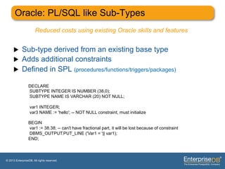Oracle: PL/SQL like Sub-Types
                       Reduced costs using existing Oracle skills and features


     u     Sub-type derived from an existing base type
     u     Adds additional constraints
     u     Defined in SPL (procedures/functions/triggers/packages)

                 DECLARE
                 SUBTYPE INTEGER IS NUMBER (38,0);
                 SUBTYPE NAME IS VARCHAR (20) NOT NULL;

                  var1 INTEGER;
                  var3 NAME := 'hello'; -- NOT NULL constraint, must initialize

                 BEGIN
                 var1 := 38.38; -- can't have fractional part, it will be lost because of constraint
                 DBMS_OUTPUT.PUT_LINE ('Var1 = '|| var1);
                 END;



© 2013 EnterpriseDB. All rights reserved.
 