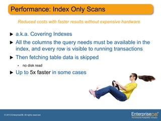 Performance: Index Only Scans
              Reduced costs with faster results without expensive hardware

     u     a.k.a. Covering Indexes
     u     All the columns the query needs must be available in the
            index, and every row is visible to running transactions
     u     Then fetching table data is skipped
              •     no disk read"

     u     Up to 5x faster in some cases




© 2013 EnterpriseDB. All rights reserved.
 