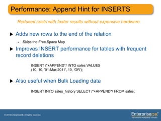 Performance: Append Hint for INSERTS
              Reduced costs with faster results without expensive hardware

     u     Adds new rows to the end of the relation
              •     Skips the Free Space Map"

     u     Improves INSERT performance for tables with frequent
            record deletions
                             INSERT /*+APPEND*/ INTO sales VALUES
                             (10, 10, '01-Mar-2011', 10, 'OR');


     u     Also useful when Bulk Loading data
                             INSERT INTO sales_history SELECT /*+APPEND*/ FROM sales;




© 2013 EnterpriseDB. All rights reserved.
 