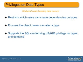 Privileges on Data Types
                                            Reduced costs keeping data secure

     u     Restricts which users can create dependencies on types

     u     Ensures the object owner can alter a type

     u     Supports the SQL-conforming USAGE privilege on types
            and domains




© 2013 EnterpriseDB. All rights reserved.
 