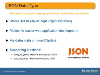 JSON Data Type
           Reduced costs by increasing application developer’s productivity

     u     Stores JSON (JavaScript Object Notation)

     u     Makes for easier web application development

     u     Validates data on Insert/Update

     u     Supporting functions:
              •     array_to_json() Returns the array as JSON"
              •     row_to_json()           Returns the row as JSON"




© 2013 EnterpriseDB. All rights reserved.
 