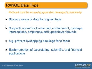 RANGE Data Type
           Reduced costs by increasing application developer’s productivity

     u     Stores a range of data for a given type

     u     Supports operators to calculate containment, overlaps,
            intersections, emptiness, and upper/lower bounds

     u     e.g. prevent overlapping bookings for a room

     u     Easier creation of calendaring, scientific, and financial
            applications


© 2013 EnterpriseDB. All rights reserved.
 