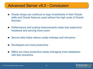 Advanced Server v9.2 - Conclusion"

          u     Oracle shops can continue to reap investments in their Oracle
                 skills and Oracle features used without the high costs of Oracle
                 licenses

          u     Performance and scaling improvements mean less expensive
                 hardware and serving more users

          u     Secure data helps reduce costly mishaps and intrusions

          u     Developers are more productive

          u     DBAs are more productive easily managing more databases
                 with less downtime"


© 2013 EnterpriseDB. All rights reserved.      22
 