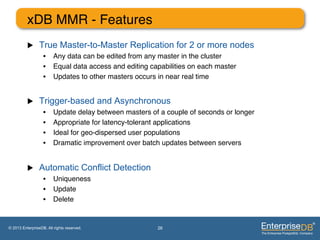 xDB MMR - Features"
          u     True Master-to-Master Replication for 2 or more nodes
                   •  Any data can be edited from any master in the cluster"
                   •  Equal data access and editing capabilities on each master "
                   •  Updates to other masters occurs in near real time"


          u     Trigger-based and Asynchronous
                   •     Update delay between masters of a couple of seconds or longer"
                   •     Appropriate for latency-tolerant applications"
                   •     Ideal for geo-dispersed user populations"
                   •     Dramatic improvement over batch updates between servers"


          u     Automatic Conflict Detection
                   •  Uniqueness"
                   •  Update"
                   •  Delete"


© 2013 EnterpriseDB. All rights reserved.               26
 