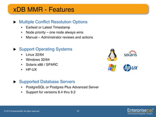 xDB MMR - Features"
          u     Multiple Conflict Resolution Options
                   •  Earliest or Latest Timestamp"
                   •  Node priority – one node always wins"
                   •  Manual – Administrator reviews and actions"


          u     Support Operating Systems
                   •     Linux 32/64"
                   •     Windows 32/64"
                   •     Solaris x86 / SPARC"
                   •     HP-UX"


          u     Supported Database Servers
                   •  PostgreSQL or Postgres Plus Advanced Server"
                   •  Support for versions 8.4 thru 9.2"




© 2013 EnterpriseDB. All rights reserved.             27
 