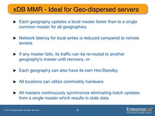 xDB MMR - Ideal for Geo-dispersed servers"
          u     Each geography updates a local master faster than to a single
                 common master for all geographies

          u     Network latency for local writes is reduced compared to remote
                 access

          u     If any master fails, its traffic can be re-routed to another
                 geography's master until recovery, or

          u     Each geography can also have its own Hot-Standby

          u     All locations can utilize commodity hardware

          u     All masters continuously synchronize eliminating batch updates
                 from a single master which results in stale data

© 2013 EnterpriseDB. All rights reserved.        29
 
