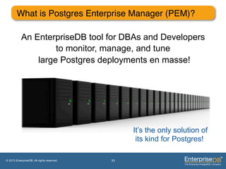 What is Postgres Enterprise Manager (PEM)?"

            An EnterpriseDB tool for DBAs and Developers
                     to monitor, manage, and tune
                large Postgres deployments en masse!




                                                 It’s the only solution of
                                                  its kind for Postgres!

© 2013 EnterpriseDB. All rights reserved.   33
 