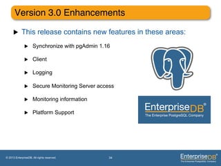 Version 3.0 Enhancements"

     u     This release contains new features in these areas:
              u     Synchronize with pgAdmin 1.16

              u     Client

              u     Logging

              u     Secure Monitoring Server access

              u     Monitoring information

              u     Platform Support




© 2013 EnterpriseDB. All rights reserved.         34
 