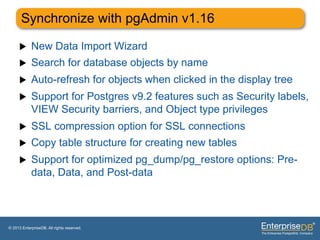 Synchronize with pgAdmin v1.16

     u     New Data Import Wizard
     u     Search for database objects by name
     u     Auto-refresh for objects when clicked in the display tree
     u     Support for Postgres v9.2 features such as Security labels,
            VIEW Security barriers, and Object type privileges
     u     SSL compression option for SSL connections
     u     Copy table structure for creating new tables
     u     Support for optimized pg_dump/pg_restore options: Pre-
            data, Data, and Post-data




© 2013 EnterpriseDB. All rights reserved.
 