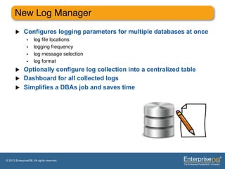New Log Manager"
       u     Configures logging parameters for multiple databases at once
                •     log ﬁle locations"
                •     logging frequency"
                •     log message selection"
                •     log format"
       u  Optionally configure log collection into a centralized table
       u  Dashboard for all collected logs
       u  Simplifies a DBAs job and saves time




© 2013 EnterpriseDB. All rights reserved.
 