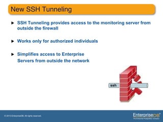 New SSH Tunneling"
       u     SSH Tunneling provides access to the monitoring server from
              outside the firewall

       u     Works only for authorized individuals

       u     Simplifies access to Enterprise
              Servers from outside the network




                                                       ssh




© 2013 EnterpriseDB. All rights reserved.
 