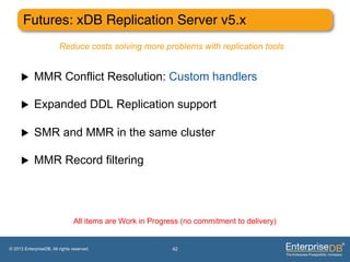 Futures: xDB Replication Server v5.x"
                         Reduce costs solving more problems with replication tools


     u     MMR Conflict Resolution: Custom handlers

     u     Expanded DDL Replication support

     u     SMR and MMR in the same cluster

     u     MMR Record filtering




                                All items are Work in Progress (no commitment to delivery)


© 2013 EnterpriseDB. All rights reserved.                   42
 