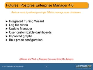 Futures: Postgres Enterprise Manager 4.0"
                 Reduce costs by allowing a single DBA to manage more databases


     u     Integrated Tuning Wizard
     u     Log file Alerts
     u     Update Manager
     u     User customizable dashboards
     u     Improved graphs
     u     Bulk probe configuration




                                All items are Work in Progress (no commitment to delivery)


© 2013 EnterpriseDB. All rights reserved.                   43
 