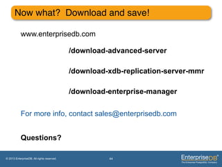 Now what? Download and save!"

           www.enterprisedb.com

                                            /download-advanced-server

                                            /download-xdb-replication-server-mmr

                                            /download-enterprise-manager

           For more info, contact sales@enterprisedb.com


           Questions?

© 2013 EnterpriseDB. All rights reserved.             44
 