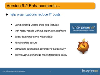 Version 9.2 Enhancements..."

     u     help organizations reduce IT costs:


              •  using existing Oracle skills and features
              •  with faster results without expensive hardware
              •  better scaling to serve more users
              •  keeping data secure
              •  increasing application developer’s productivity
              •  allows DBAs to manage more databases easily




© 2013 EnterpriseDB. All rights reserved.        8
 