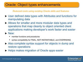 Oracle: Object types enhancements
                      Reduced costs using existing Oracle skills and features

     u     User defined data types with Attributes and functions for
            manipulating data
     u     Allows for smaller and more modular data types and
            operations that map cleanly to object oriented client
            applications making developer’s work faster and easier
     u     New:
              •  member functions and procedures"
              •  syntax compatibility for FINAL, NOT INSTANTIABLE, and OVERRIDING"
     u     Also complete syntax support for objects in dump and
            restore operations
     u     Helps makes migration of Oracle apps easier

© 2013 EnterpriseDB. All rights reserved.
 