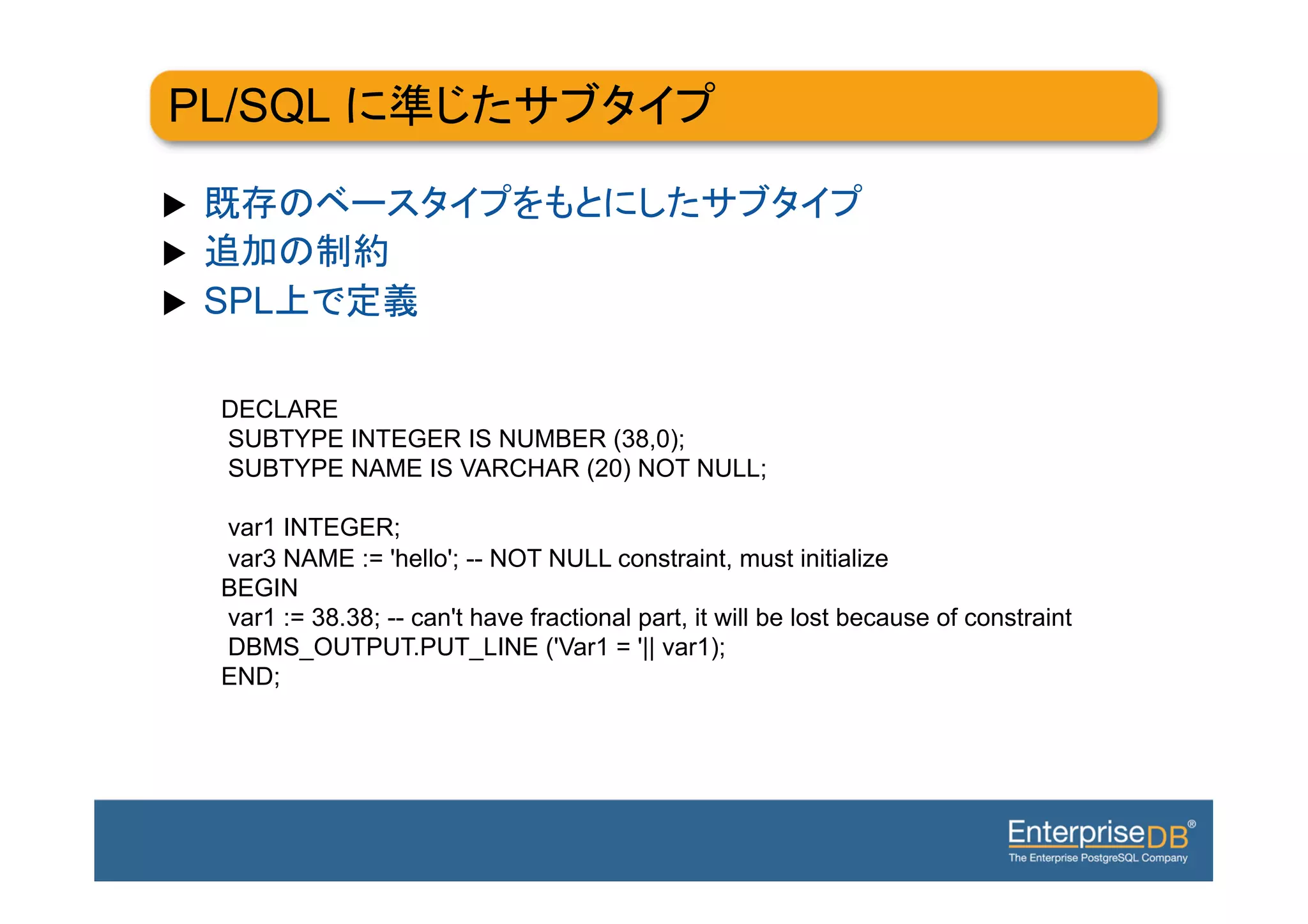 PL/SQL

u 
u 
u    SPL

      DECLARE
      SUBTYPE INTEGER IS NUMBER (38,0);
      SUBTYPE NAME IS VARCHAR (20) NOT NULL;

      var1 INTEGER;
      var3 NAME := 'hello'; -- NOT NULL constraint, must initialize
      BEGIN
      var1 := 38.38; -- can't have fractional part, it will be lost because of constraint
      DBMS_OUTPUT.PUT_LINE ('Var1 = '|| var1);
      END;
 