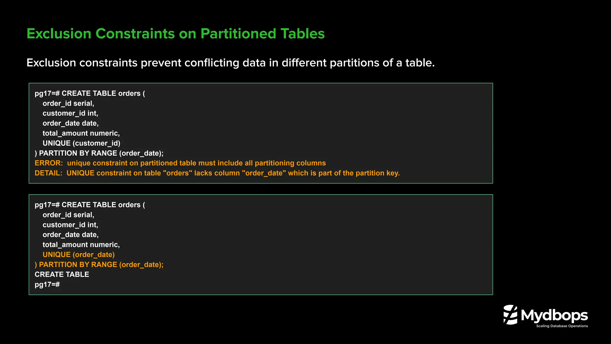 Exclusion Constraints on Partitioned Tables
Exclusion constraints prevent conﬂicting data in diﬀerent partitions of a table.
pg17=# CREATE TABLE orders (
order_id serial,
customer_id int,
order_date date,
total_amount numeric,
UNIQUE (customer_id)
) PARTITION BY RANGE (order_date);
ERROR: unique constraint on partitioned table must include all partitioning columns
DETAIL: UNIQUE constraint on table "orders" lacks column "order_date" which is part of the partition key.
pg17=# CREATE TABLE orders (
order_id serial,
customer_id int,
order_date date,
total_amount numeric,
UNIQUE (order_date)
) PARTITION BY RANGE (order_date);
CREATE TABLE
pg17=#
 