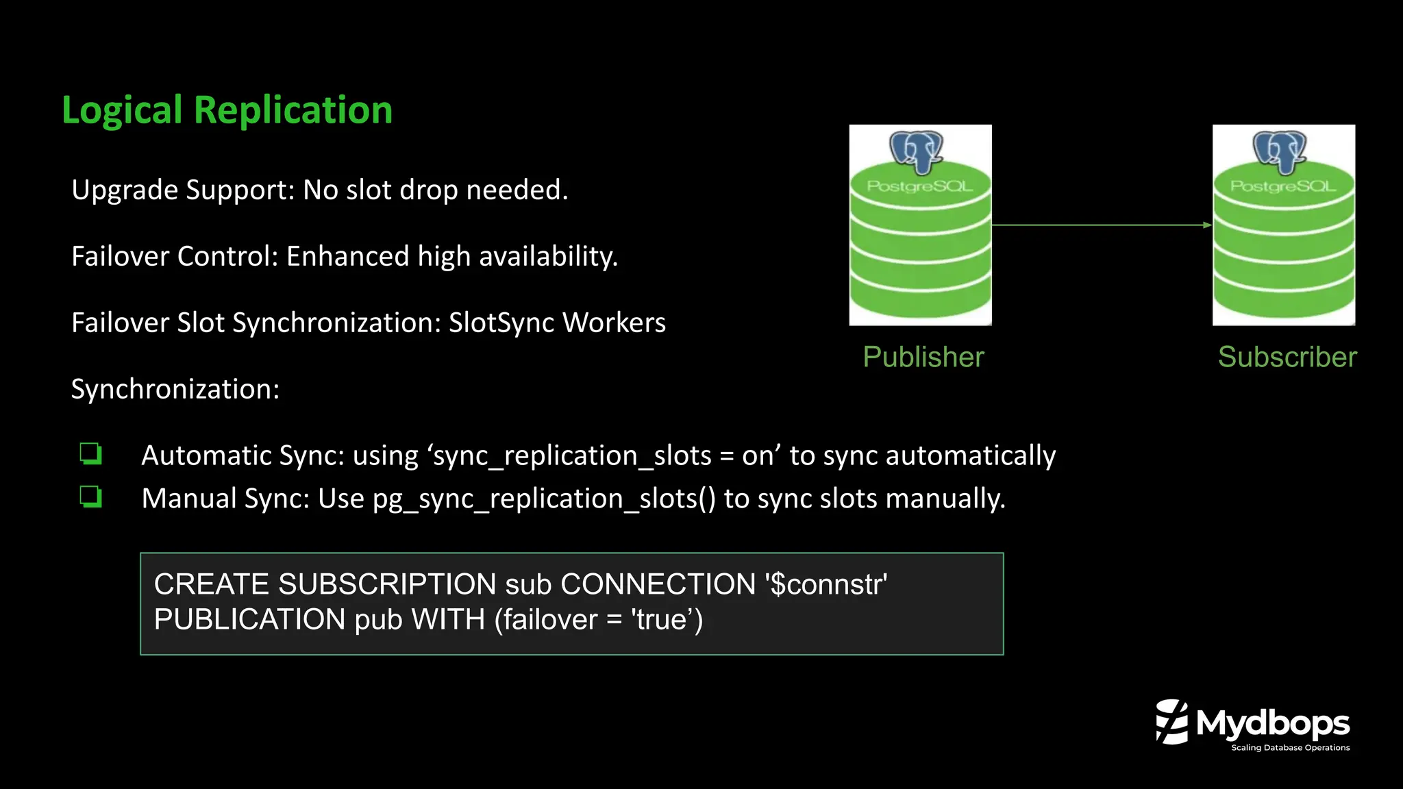 Logical Replication
Upgrade Support: No slot drop needed.
Failover Control: Enhanced high availability.
Failover Slot Synchronization: SlotSync Workers
Synchronization:
❏ Automatic Sync: using ‘sync_replication_slots = on’ to sync automatically
❏ Manual Sync: Use pg_sync_replication_slots() to sync slots manually.
Publisher Subscriber
CREATE SUBSCRIPTION sub CONNECTION '$connstr'
PUBLICATION pub WITH (failover = 'true’)
 