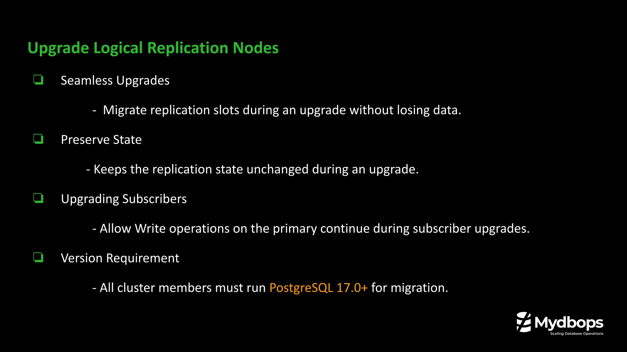 Upgrade Logical Replication Nodes
❏ Seamless Upgrades
- Migrate replication slots during an upgrade without losing data.
❏ Preserve State
- Keeps the replication state unchanged during an upgrade.
❏ Upgrading Subscribers
- Allow Write operations on the primary continue during subscriber upgrades.
❏ Version Requirement
- All cluster members must run PostgreSQL 17.0+ for migration.
 