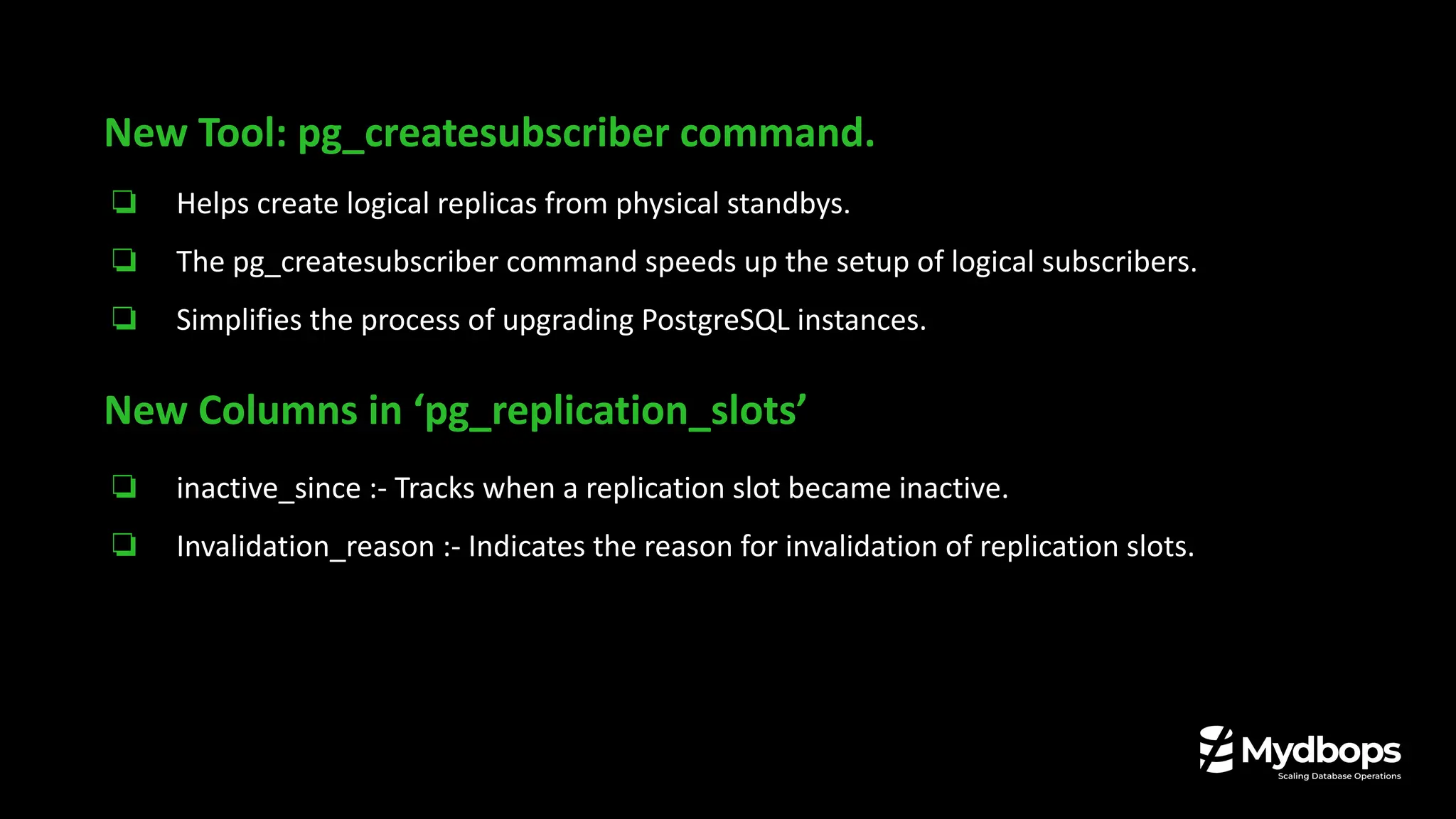 New Tool: pg_createsubscriber command.
❏ Helps create logical replicas from physical standbys.
❏ The pg_createsubscriber command speeds up the setup of logical subscribers.
❏ Simplifies the process of upgrading PostgreSQL instances.
New Columns in ‘pg_replication_slots’
❏ inactive_since :- Tracks when a replication slot became inactive.
❏ Invalidation_reason :- Indicates the reason for invalidation of replication slots.
 