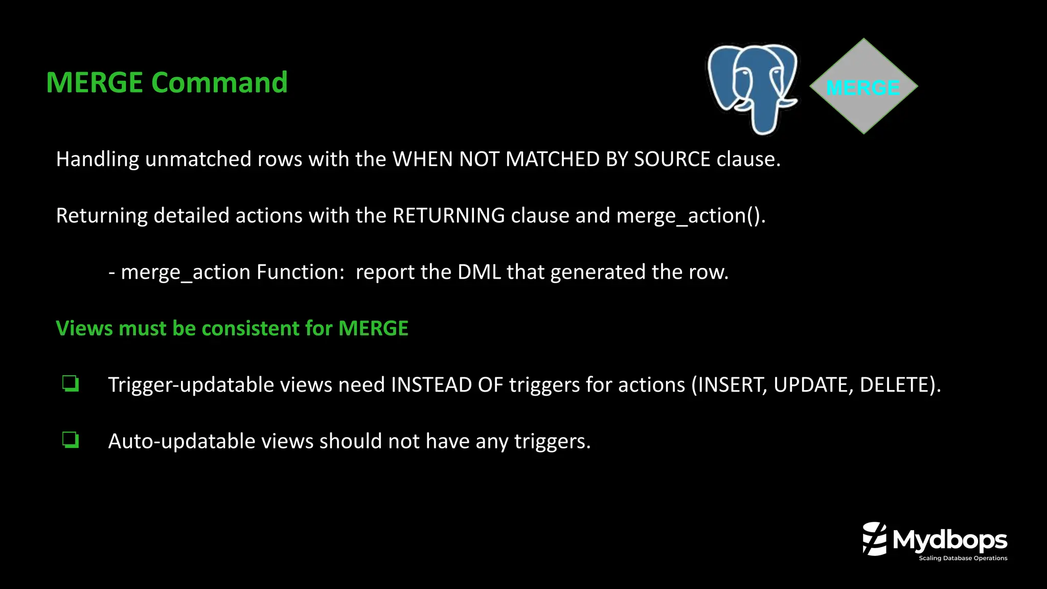 MERGE Command
Handling unmatched rows with the WHEN NOT MATCHED BY SOURCE clause.
Returning detailed actions with the RETURNING clause and merge_action().
- merge_action Function: report the DML that generated the row.
Views must be consistent for MERGE
❏ Trigger-updatable views need INSTEAD OF triggers for actions (INSERT, UPDATE, DELETE).
❏ Auto-updatable views should not have any triggers.
MERGE
 