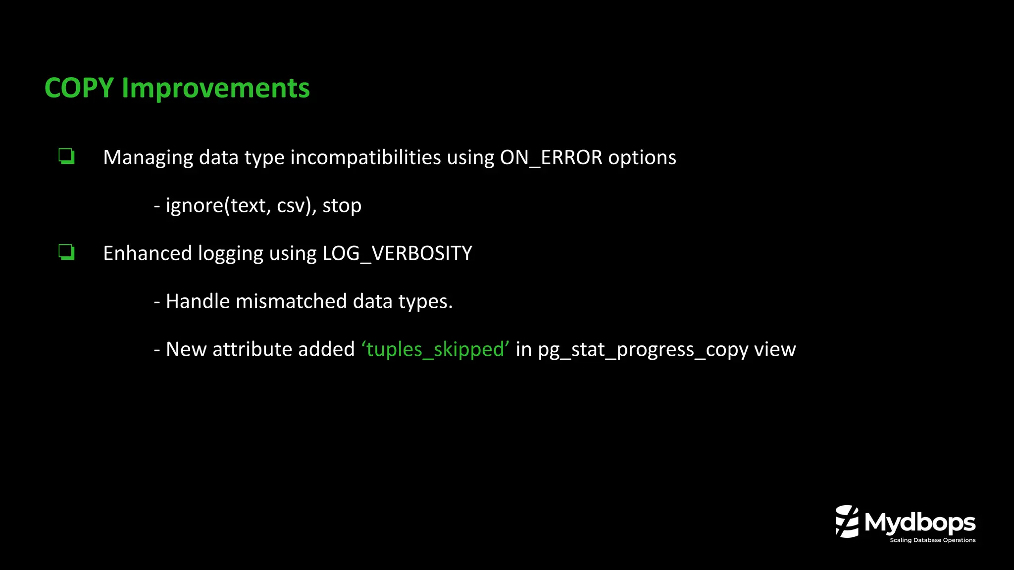 COPY Improvements
❏ Managing data type incompatibilities using ON_ERROR options
- ignore(text, csv), stop
❏ Enhanced logging using LOG_VERBOSITY
- Handle mismatched data types.
- New attribute added ‘tuples_skipped’ in pg_stat_progress_copy view
 