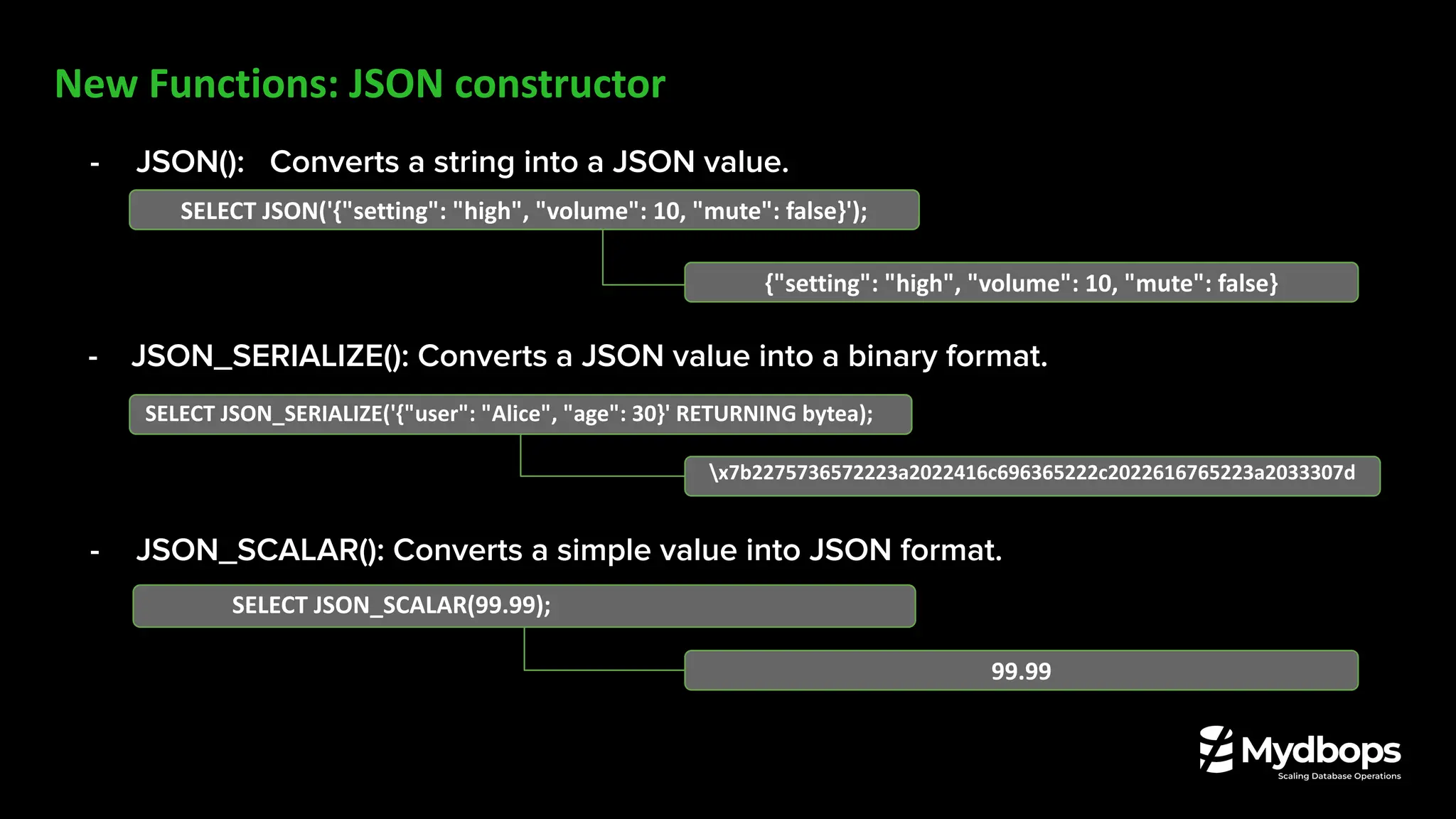 New Functions: JSON constructor
- JSON(): Converts a string into a JSON value.
- JSON_SERIALIZE(): Converts a JSON value into a binary format.
- JSON_SCALAR(): Converts a simple value into JSON format.
SELECT JSON('{"setting": "high", "volume": 10, "mute": false}');
{"setting": "high", "volume": 10, "mute": false}
SELECT JSON_SCALAR(99.99);
99.99
SELECT JSON_SERIALIZE('{"user": "Alice", "age": 30}' RETURNING bytea);
x7b2275736572223a2022416c696365222c2022616765223a2033307d
 