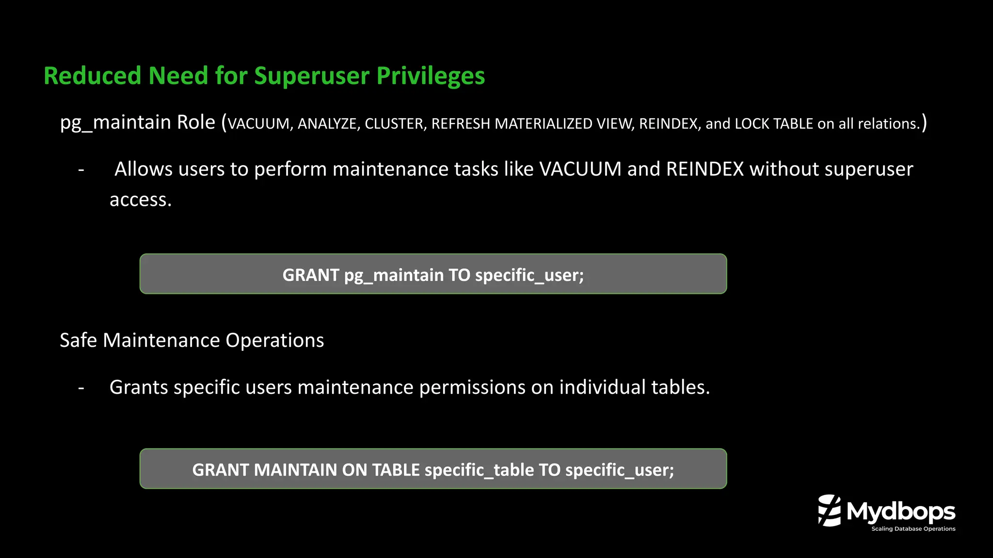 Reduced Need for Superuser Privileges
pg_maintain Role (VACUUM, ANALYZE, CLUSTER, REFRESH MATERIALIZED VIEW, REINDEX, and LOCK TABLE on all relations.)
- Allows users to perform maintenance tasks like VACUUM and REINDEX without superuser
access.
Safe Maintenance Operations
- Grants specific users maintenance permissions on individual tables.
GRANT pg_maintain TO specific_user;
GRANT MAINTAIN ON TABLE specific_table TO specific_user;
 