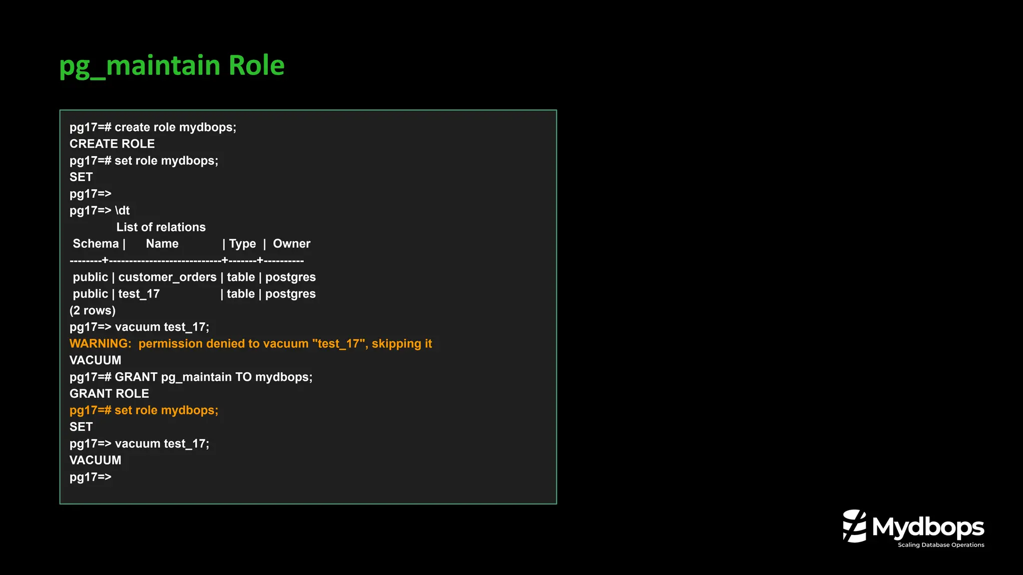 pg_maintain Role
pg17=# create role mydbops;
CREATE ROLE
pg17=# set role mydbops;
SET
pg17=>
pg17=> dt
List of relations
Schema | Name | Type | Owner
--------+----------------------------+-------+----------
public | customer_orders | table | postgres
public | test_17 | table | postgres
(2 rows)
pg17=> vacuum test_17;
WARNING: permission denied to vacuum "test_17", skipping it
VACUUM
pg17=# GRANT pg_maintain TO mydbops;
GRANT ROLE
pg17=# set role mydbops;
SET
pg17=> vacuum test_17;
VACUUM
pg17=>
 