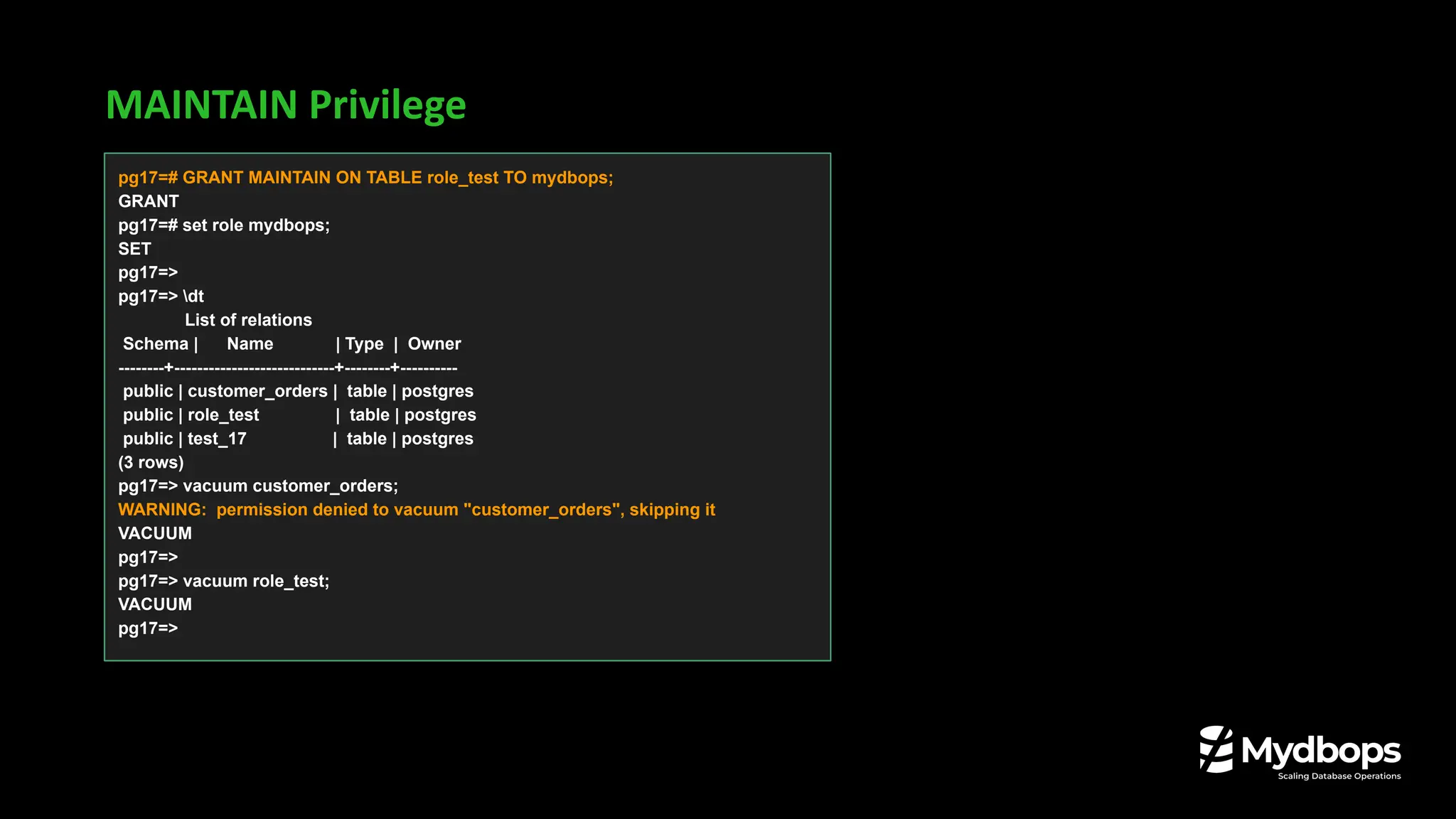 MAINTAIN Privilege
pg17=# GRANT MAINTAIN ON TABLE role_test TO mydbops;
GRANT
pg17=# set role mydbops;
SET
pg17=>
pg17=> dt
List of relations
Schema | Name | Type | Owner
--------+----------------------------+--------+----------
public | customer_orders | table | postgres
public | role_test | table | postgres
public | test_17 | table | postgres
(3 rows)
pg17=> vacuum customer_orders;
WARNING: permission denied to vacuum "customer_orders", skipping it
VACUUM
pg17=>
pg17=> vacuum role_test;
VACUUM
pg17=>
 