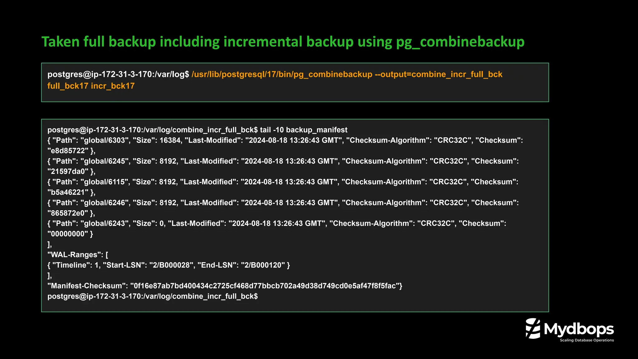Taken full backup including incremental backup using pg_combinebackup
postgres@ip-172-31-3-170:/var/log$ /usr/lib/postgresql/17/bin/pg_combinebackup --output=combine_incr_full_bck
full_bck17 incr_bck17
postgres@ip-172-31-3-170:/var/log/combine_incr_full_bck$ tail -10 backup_manifest
{ "Path": "global/6303", "Size": 16384, "Last-Modified": "2024-08-18 13:26:43 GMT", "Checksum-Algorithm": "CRC32C", "Checksum":
"e8d85722" },
{ "Path": "global/6245", "Size": 8192, "Last-Modified": "2024-08-18 13:26:43 GMT", "Checksum-Algorithm": "CRC32C", "Checksum":
"21597da0" },
{ "Path": "global/6115", "Size": 8192, "Last-Modified": "2024-08-18 13:26:43 GMT", "Checksum-Algorithm": "CRC32C", "Checksum":
"b5a46221" },
{ "Path": "global/6246", "Size": 8192, "Last-Modified": "2024-08-18 13:26:43 GMT", "Checksum-Algorithm": "CRC32C", "Checksum":
"865872e0" },
{ "Path": "global/6243", "Size": 0, "Last-Modified": "2024-08-18 13:26:43 GMT", "Checksum-Algorithm": "CRC32C", "Checksum":
"00000000" }
],
"WAL-Ranges": [
{ "Timeline": 1, "Start-LSN": "2/B000028", "End-LSN": "2/B000120" }
],
"Manifest-Checksum": "0f16e87ab7bd400434c2725cf468d77bbcb702a49d38d749cd0e5af47f8f5fac"}
postgres@ip-172-31-3-170:/var/log/combine_incr_full_bck$
 