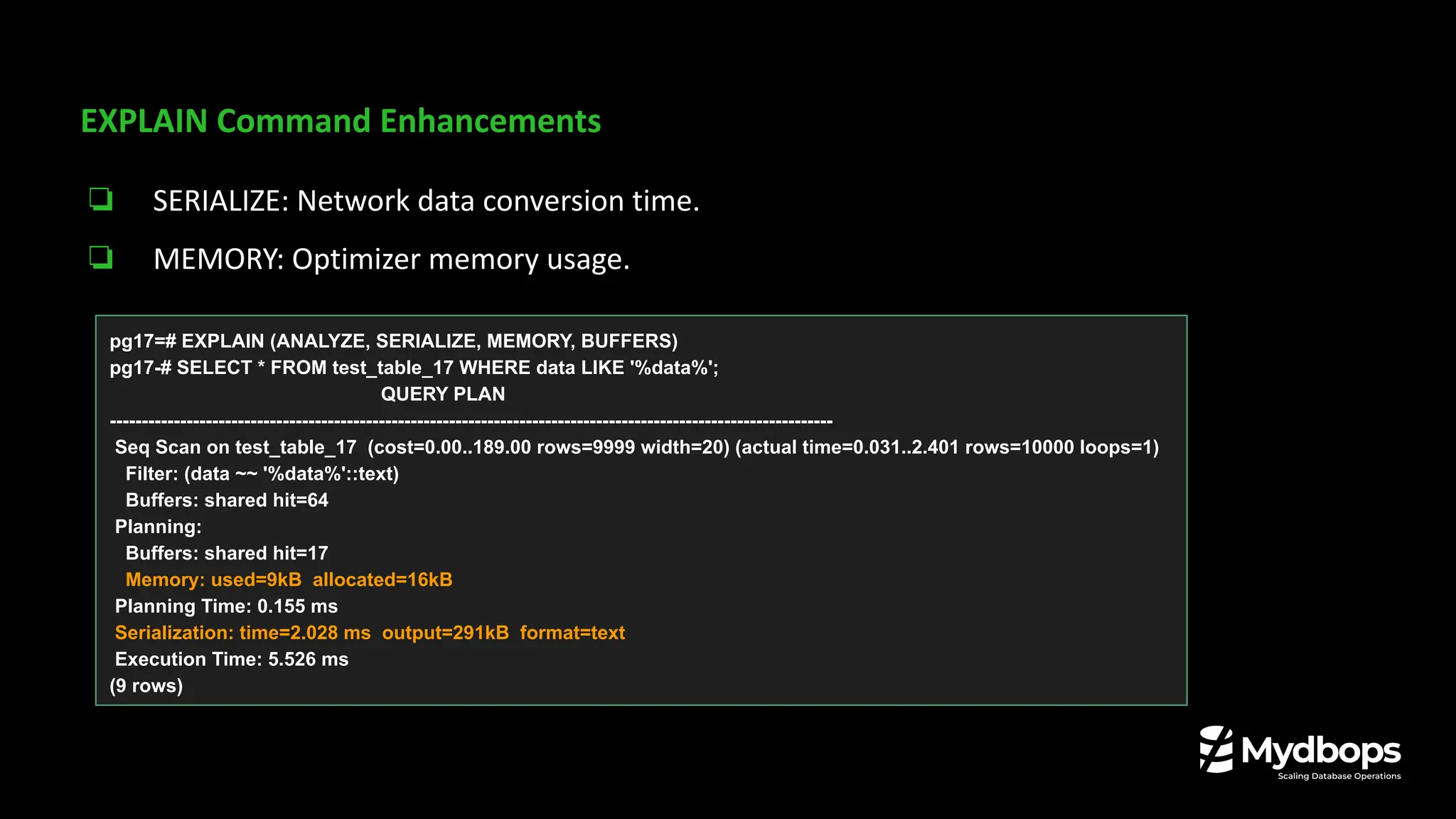 EXPLAIN Command Enhancements
❏ SERIALIZE: Network data conversion time.
❏ MEMORY: Optimizer memory usage.
pg17=# EXPLAIN (ANALYZE, SERIALIZE, MEMORY, BUFFERS)
pg17-# SELECT * FROM test_table_17 WHERE data LIKE '%data%';
QUERY PLAN
-----------------------------------------------------------------------------------------------------------------
Seq Scan on test_table_17 (cost=0.00..189.00 rows=9999 width=20) (actual time=0.031..2.401 rows=10000 loops=1)
Filter: (data ~~ '%data%'::text)
Buffers: shared hit=64
Planning:
Buffers: shared hit=17
Memory: used=9kB allocated=16kB
Planning Time: 0.155 ms
Serialization: time=2.028 ms output=291kB format=text
Execution Time: 5.526 ms
(9 rows)
 