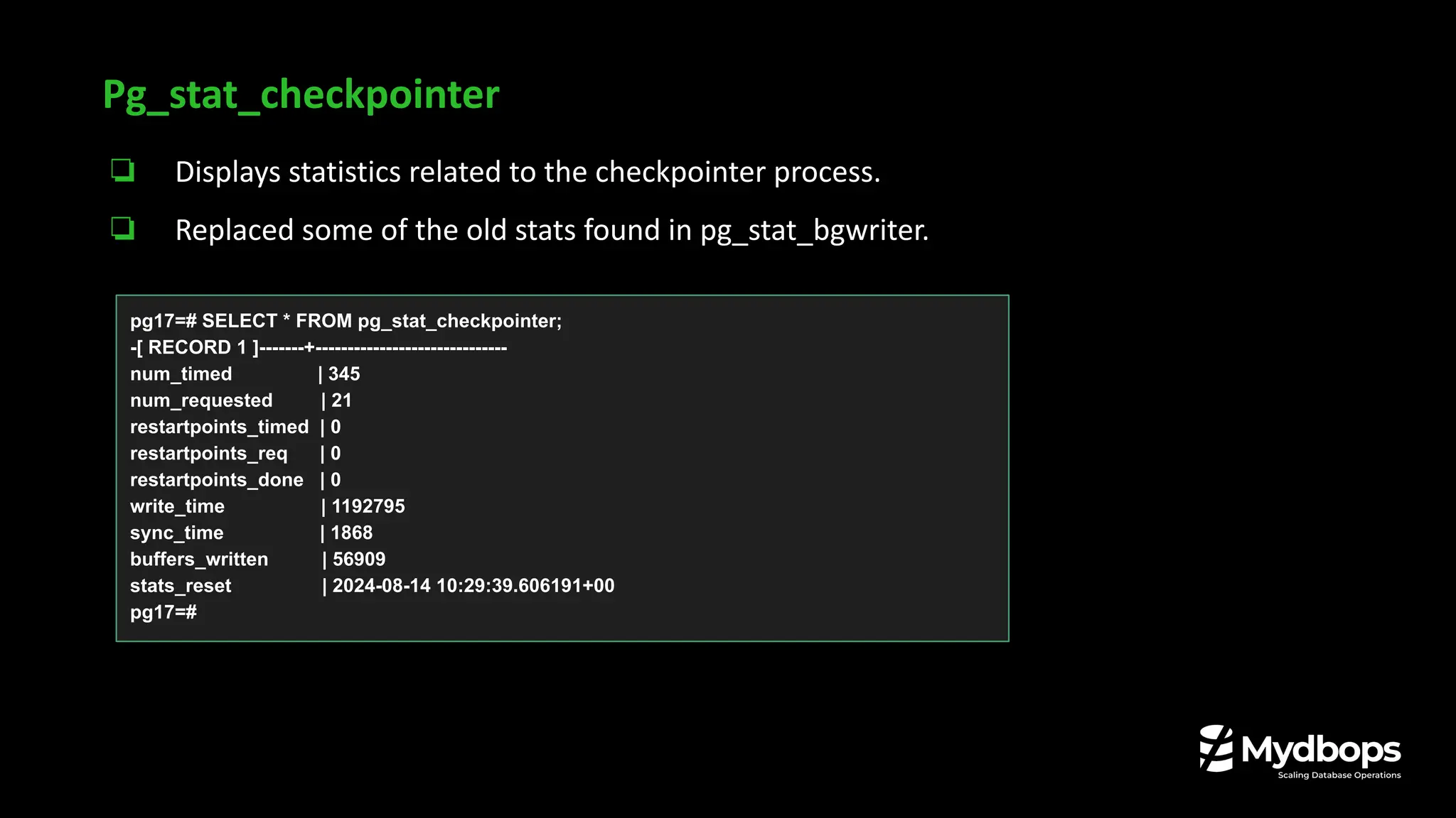 Pg_stat_checkpointer
❏ Displays statistics related to the checkpointer process.
❏ Replaced some of the old stats found in pg_stat_bgwriter.
pg17=# SELECT * FROM pg_stat_checkpointer;
-[ RECORD 1 ]-------+------------------------------
num_timed | 345
num_requested | 21
restartpoints_timed | 0
restartpoints_req | 0
restartpoints_done | 0
write_time | 1192795
sync_time | 1868
buffers_written | 56909
stats_reset | 2024-08-14 10:29:39.606191+00
pg17=#
 