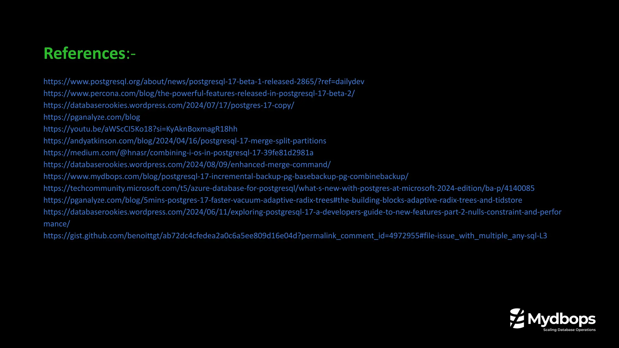 References:-
https://www.postgresql.org/about/news/postgresql-17-beta-1-released-2865/?ref=dailydev
https://www.percona.com/blog/the-powerful-features-released-in-postgresql-17-beta-2/
https://databaserookies.wordpress.com/2024/07/17/postgres-17-copy/
https://pganalyze.com/blog
https://youtu.be/aWScCI5Ko18?si=KyAknBoxmagR18hh
https://andyatkinson.com/blog/2024/04/16/postgresql-17-merge-split-partitions
https://medium.com/@hnasr/combining-i-os-in-postgresql-17-39fe81d2981a
https://databaserookies.wordpress.com/2024/08/09/enhanced-merge-command/
https://www.mydbops.com/blog/postgresql-17-incremental-backup-pg-basebackup-pg-combinebackup/
https://techcommunity.microsoft.com/t5/azure-database-for-postgresql/what-s-new-with-postgres-at-microsoft-2024-edition/ba-p/4140085
https://pganalyze.com/blog/5mins-postgres-17-faster-vacuum-adaptive-radix-trees#the-building-blocks-adaptive-radix-trees-and-tidstore
https://databaserookies.wordpress.com/2024/06/11/exploring-postgresql-17-a-developers-guide-to-new-features-part-2-nulls-constraint-and-perfor
mance/
https://gist.github.com/benoittgt/ab72dc4cfedea2a0c6a5ee809d16e04d?permalink_comment_id=4972955#file-issue_with_multiple_any-sql-L3
 