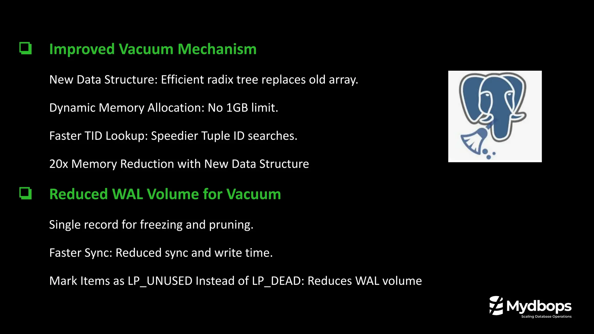 ❏ Improved Vacuum Mechanism
New Data Structure: Efficient radix tree replaces old array.
Dynamic Memory Allocation: No 1GB limit.
Faster TID Lookup: Speedier Tuple ID searches.
20x Memory Reduction with New Data Structure
❏ Reduced WAL Volume for Vacuum
Single record for freezing and pruning.
Faster Sync: Reduced sync and write time.
Mark Items as LP_UNUSED Instead of LP_DEAD: Reduces WAL volume
 
