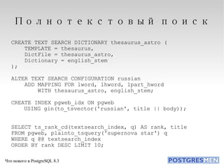 Полнотекстовый поиск CREATE TEXT SEARCH DICTIONARY thesaurus_astro ( TEMPLATE = thesaurus, DictFile = thesaurus_astro, Dictionary = english_stem ); ALTER TEXT SEARCH CONFIGURATION russian ADD MAPPING FOR lword, lhword, lpart_hword  WITH thesaurus_astro, english_stem; CREATE INDEX pgweb_idx ON pgweb USING gin(to_tsvector('russian', title || body)); SELECT ts_rank_cd(textsearch_index, q) AS rank, title FROM pgweb, plainto_tsquery('supernova star') q WHERE q @@ textsearch_index ORDER BY rank DESC LIMIT 10; 
