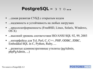 PostgreSQL – это... ...самая развитая СУБД с открытым кодом ...надежность и устойчивость на любых нагрузках ...кроссплатформенность (FreeBSD, Linux, Solaris, Windows, OS X)‏ ...высокий уровень соответствия ISO/ANSI SQL 92, 99, 2003 ...интерфейсы для Tcl, Perl, C, C++, PHP, ODBC, JDBC, Embedded SQL in C, Python, Ruby, ... ...развитые административные утилиты (pgAdmin, phpPgAdmin, ...)  
